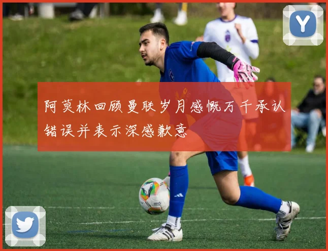 阿莫林回顾曼联岁月感慨万千承认错误并表示深感歉意