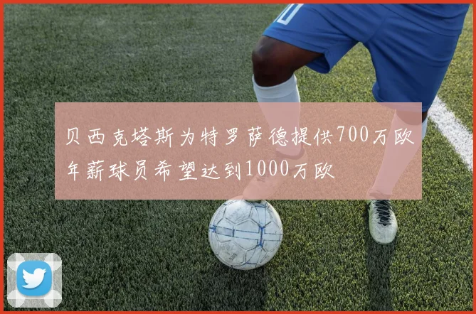 贝西克塔斯为特罗萨德提供700万欧年薪球员希望达到1000万欧
