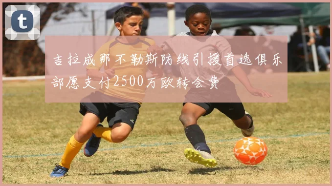 吉拉成那不勒斯防线引援首选俱乐部愿支付2500万欧转会费